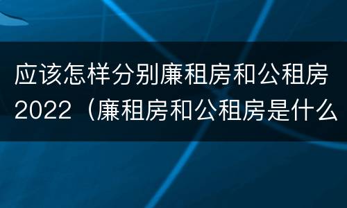 应该怎样分别廉租房和公租房2022（廉租房和公租房是什么意思）