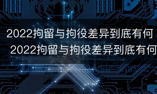 2022拘留与拘役差异到底有何 2022拘留与拘役差异到底有何不同