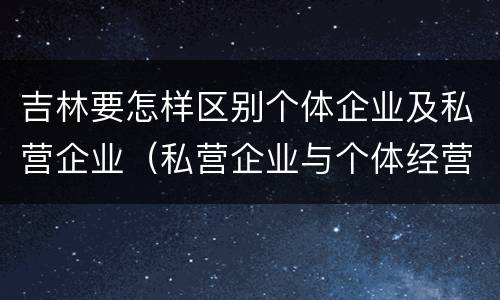 吉林要怎样区别个体企业及私营企业（私营企业与个体经营企业的区别）
