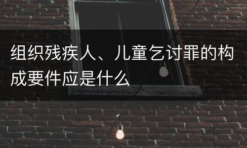 组织残疾人、儿童乞讨罪的构成要件应是什么