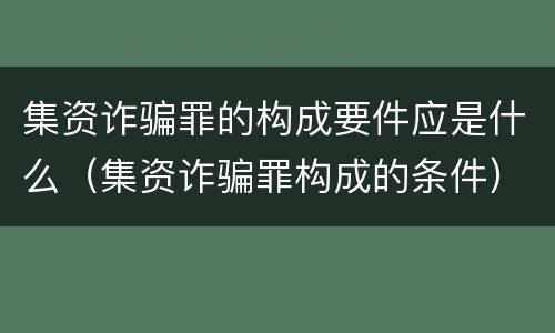 集资诈骗罪的构成要件应是什么（集资诈骗罪构成的条件）