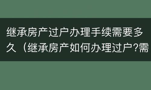 继承房产过户办理手续需要多久（继承房产如何办理过户?需要哪些材料呢）