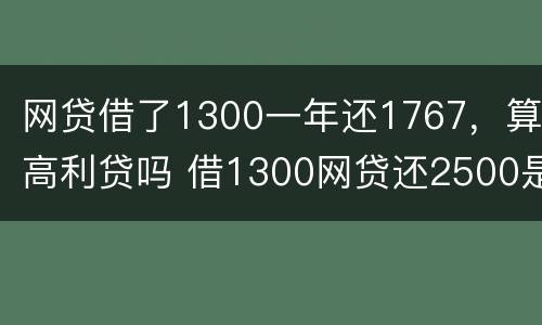 网贷借了1300一年还1767，算高利贷吗 借1300网贷还2500是不是违法