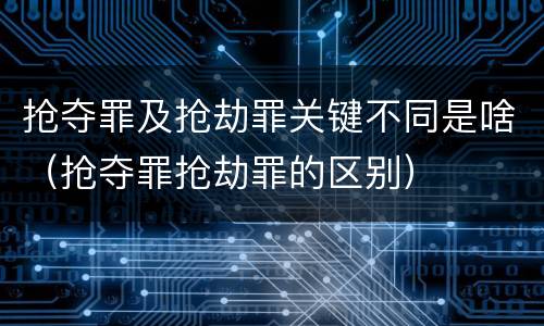 抢夺罪及抢劫罪关键不同是啥（抢夺罪抢劫罪的区别）