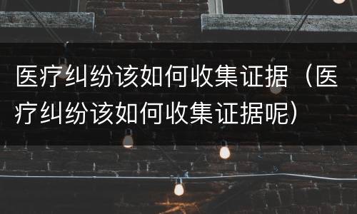 医疗纠纷该如何收集证据（医疗纠纷该如何收集证据呢）