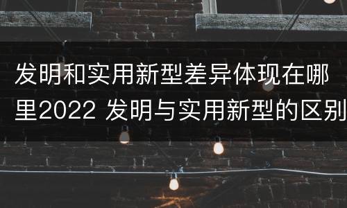 发明和实用新型差异体现在哪里2022 发明与实用新型的区别有哪些