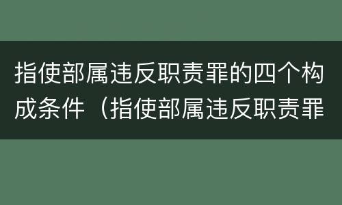 指使部属违反职责罪的四个构成条件（指使部属违反职责罪的四个构成条件是什么）