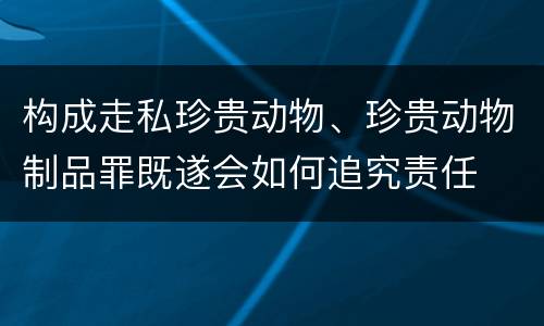 构成走私珍贵动物、珍贵动物制品罪既遂会如何追究责任