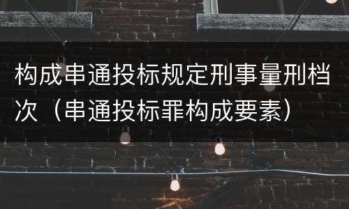 构成串通投标规定刑事量刑档次（串通投标罪构成要素）