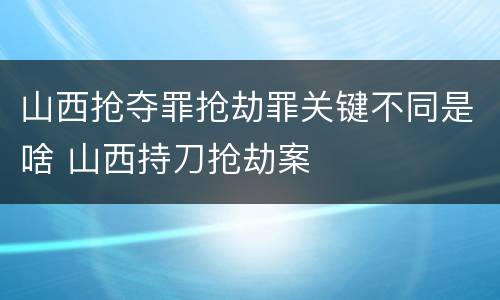 山西抢夺罪抢劫罪关键不同是啥 山西持刀抢劫案