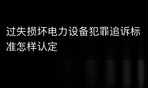 过失损坏电力设备犯罪追诉标准怎样认定