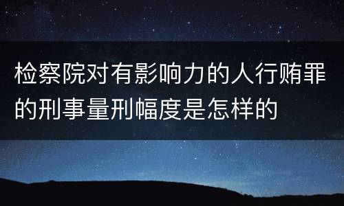 检察院对有影响力的人行贿罪的刑事量刑幅度是怎样的