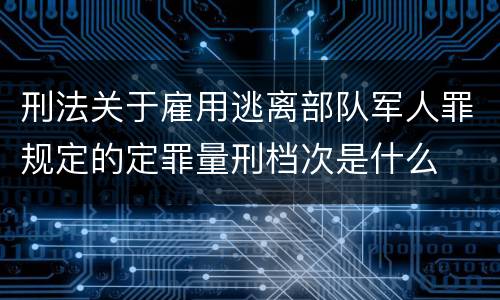 刑法关于雇用逃离部队军人罪规定的定罪量刑档次是什么