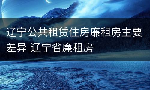 辽宁公共租赁住房廉租房主要差异 辽宁省廉租房