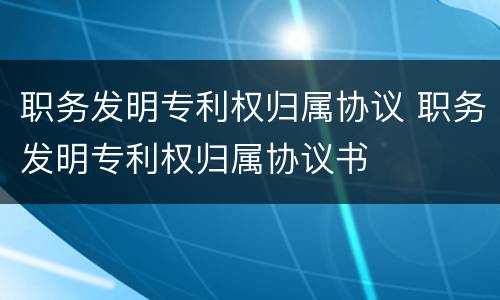 职务发明专利权归属协议 职务发明专利权归属协议书