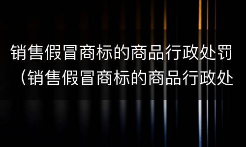 销售假冒商标的商品行政处罚（销售假冒商标的商品行政处罚标准）