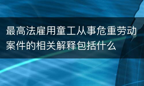最高法雇用童工从事危重劳动案件的相关解释包括什么