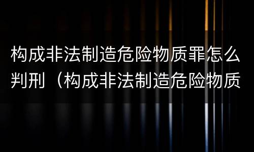构成非法制造危险物质罪怎么判刑（构成非法制造危险物质罪怎么判刑标准）
