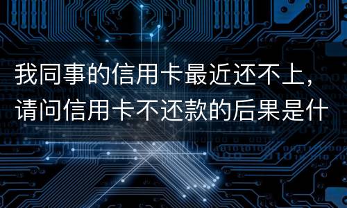 我同事的信用卡最近还不上，请问信用卡不还款的后果是什么