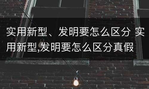 实用新型、发明要怎么区分 实用新型,发明要怎么区分真假
