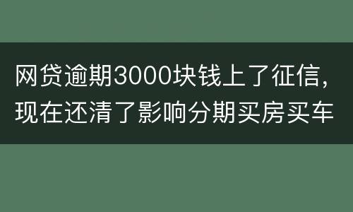 网贷逾期3000块钱上了征信，现在还清了影响分期买房买车么