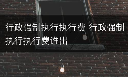 行政强制执行执行费 行政强制执行执行费谁出