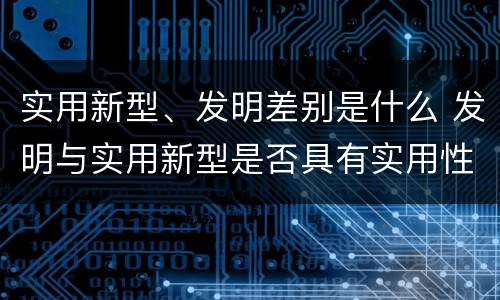 实用新型、发明差别是什么 发明与实用新型是否具有实用性