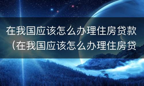 在我国应该怎么办理住房贷款（在我国应该怎么办理住房贷款业务）