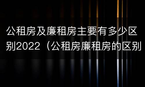 公租房及廉租房主要有多少区别2022（公租房廉租房的区别有哪些）