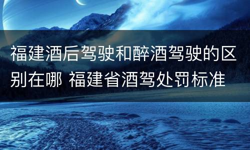 福建酒后驾驶和醉酒驾驶的区别在哪 福建省酒驾处罚标准