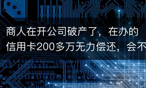 商人在开公司破产了，在办的信用卡200多万无力偿还，会不会被坐牢