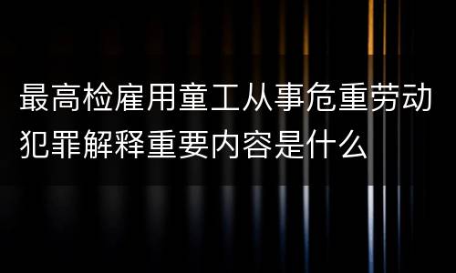 最高检雇用童工从事危重劳动犯罪解释重要内容是什么