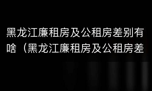 黑龙江廉租房及公租房差别有啥（黑龙江廉租房及公租房差别有啥不同）