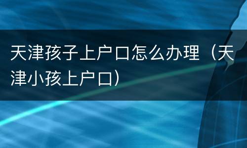天津孩子上户口怎么办理（天津小孩上户口）