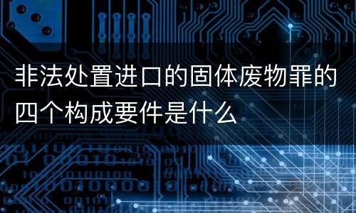 非法处置进口的固体废物罪的四个构成要件是什么