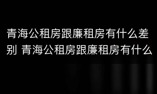 青海公租房跟廉租房有什么差别 青海公租房跟廉租房有什么差别嘛