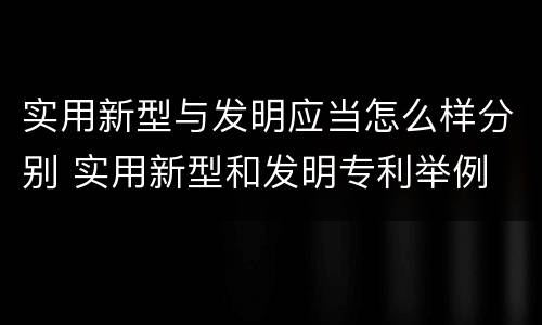 实用新型与发明应当怎么样分别 实用新型和发明专利举例