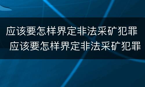 应该要怎样界定非法采矿犯罪 应该要怎样界定非法采矿犯罪罪名