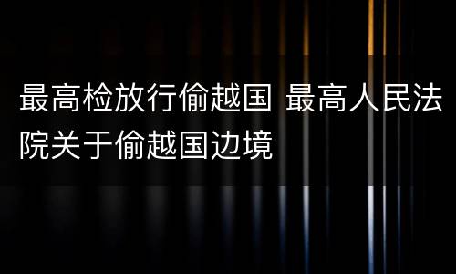 最高检放行偷越国 最高人民法院关于偷越国边境