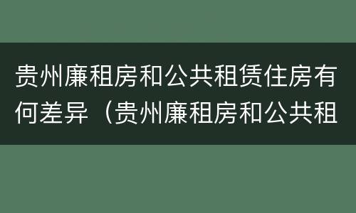 贵州廉租房和公共租赁住房有何差异（贵州廉租房和公共租赁住房有何差异吗）