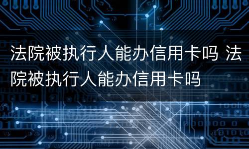 法院被执行人能办信用卡吗 法院被执行人能办信用卡吗