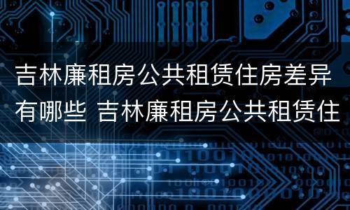 吉林廉租房公共租赁住房差异有哪些 吉林廉租房公共租赁住房差异有哪些问题