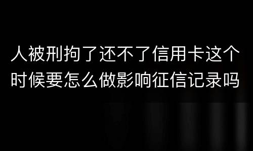 人被刑拘了还不了信用卡这个时候要怎么做影响征信记录吗