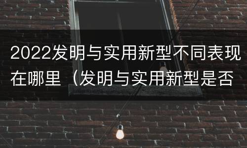 2022发明与实用新型不同表现在哪里（发明与实用新型是否具有实用性）