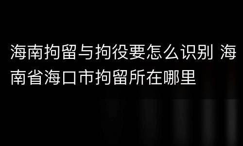 海南拘留与拘役要怎么识别 海南省海口市拘留所在哪里