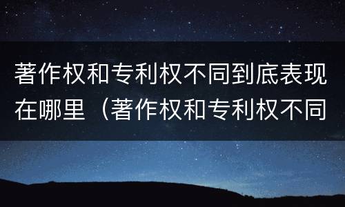 著作权和专利权不同到底表现在哪里（著作权和专利权不同到底表现在哪里呢）