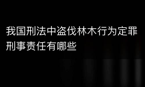 我国刑法中盗伐林木行为定罪刑事责任有哪些