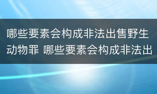 哪些要素会构成非法出售野生动物罪 哪些要素会构成非法出售野生动物罪