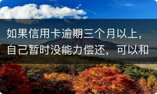 如果信用卡逾期三个月以上，自己暂时没能力偿还，可以和信用卡银行协商吗