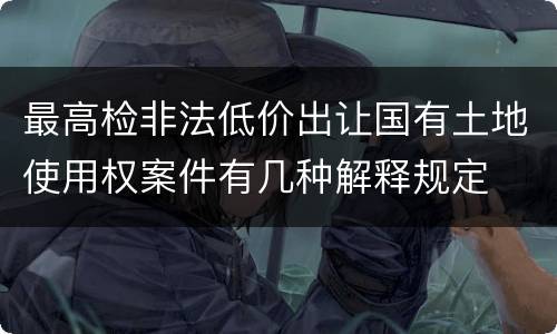 最高检非法低价出让国有土地使用权案件有几种解释规定